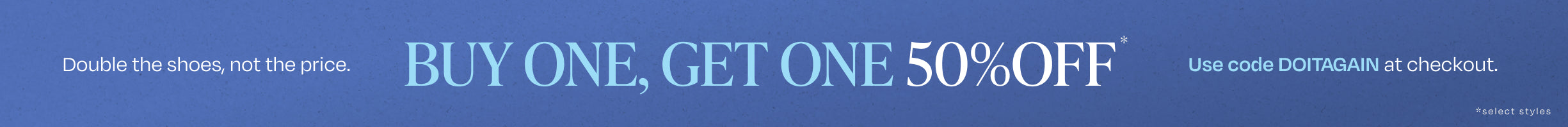 Double the shoes, not the price. BUY ONE, GET ONE 50% OFF*. Use code DOITAGAIN at checkout. *select styles.