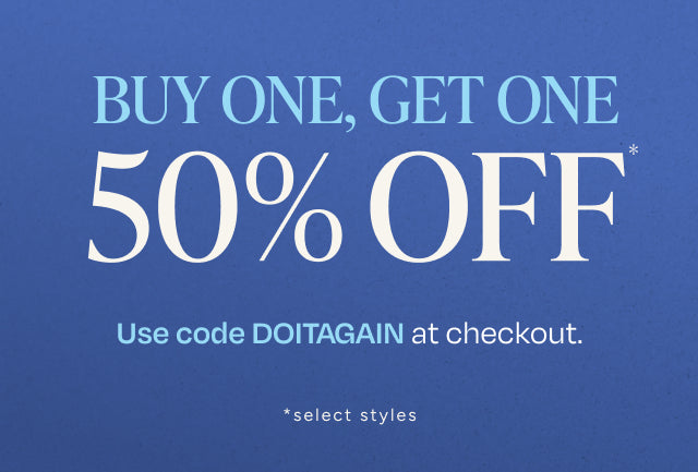 Double the shoes, not the price. BUY ONE, GET ONE 50% OFF*. Use code DOITAGAIN at checkout. *select styles.