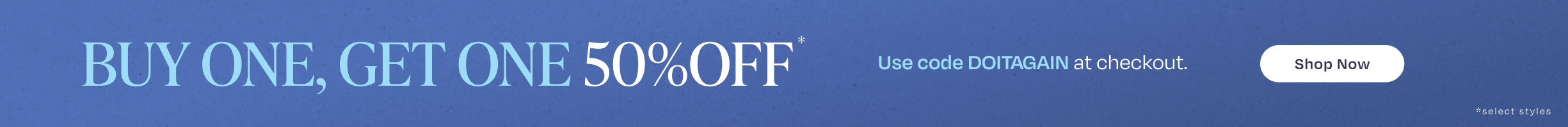 BUY ONE, GET ONE 50% OFF*. Use code DOITAGAIN at checkout. Shop Now *select styles.
