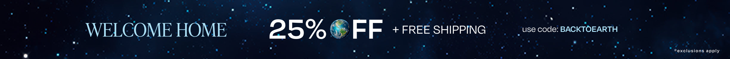 WELCOME HOME. 25% OFF Full-Priced Styles + Free Shipping*. Use code: BACKTOEARTH. *exclusions apply.
