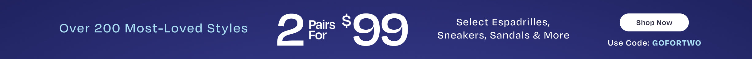 Over 200 Most-Loved Styles. 2 Pairs For $99. Select Espadrilles, Sneakers, Sandals & More. Shop Now. Use Code: GOFORTWO