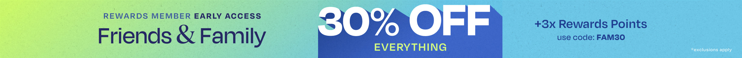 REWARDS MEMBER EARLY ACCESS. Friends & Family 30% OFF EVERYTHING +3x Rewards Points. Use code: FAM30. *exclusions apply.
