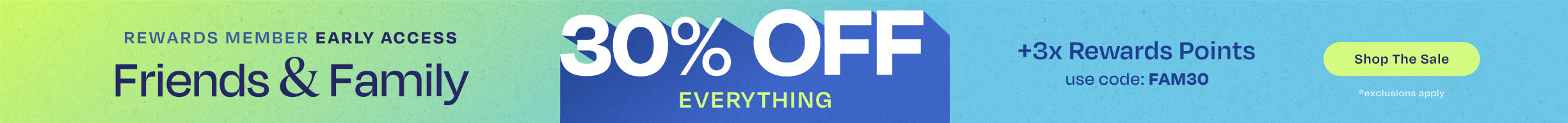 REWARDS MEMBER EARLY ACCESS. Friends & Family 30% OFF EVERYTHING +3x Rewards Points. Use code: FAM30. Shop the Sale. *exclusions apply.