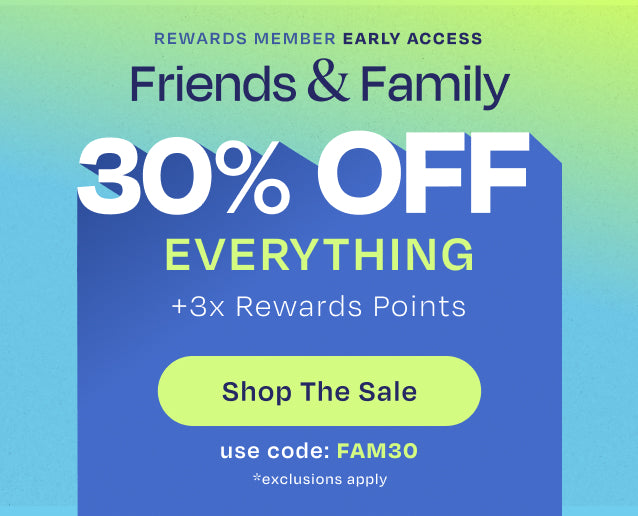 REWARDS MEMBER EARLY ACCESS. Friends & Family 30% OFF EVERYTHING +3x Rewards Points. Use code: FAM30. Shop the Sale. *exclusions apply.