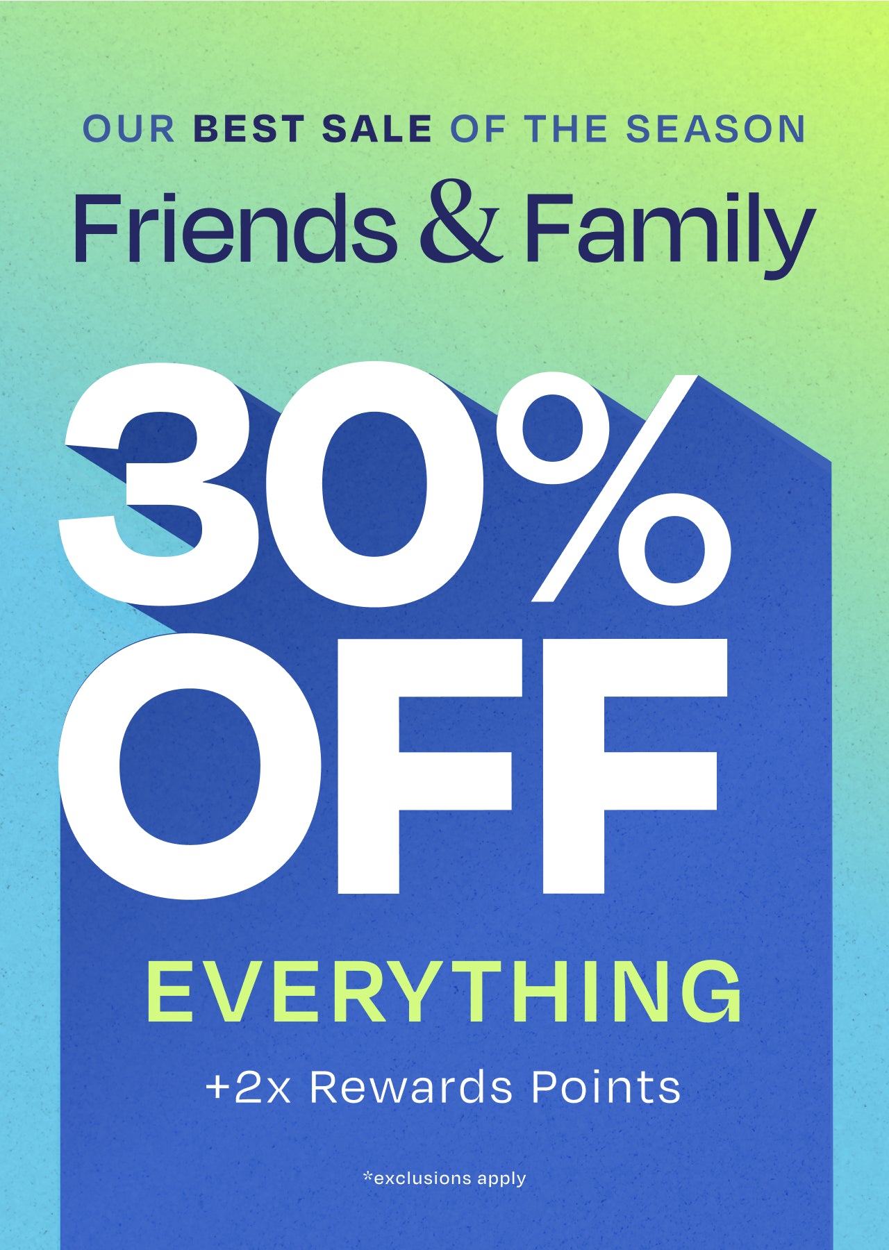OUR BEST SALE OF THE SEASON. Friends & Family 30% OFF EVERYTHING +2x Rewards Points. *exclusions apply.