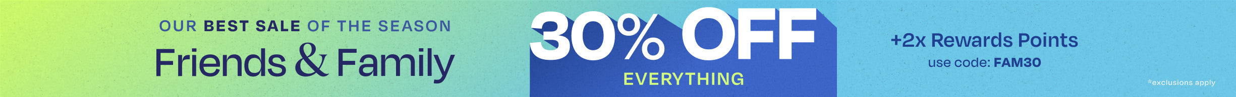 OUR BEST SALE OF THE SEASON. Friends & Family 30% OFF EVERYTHING +2x Rewards Points. Use code: FAM30. *exclusions apply.