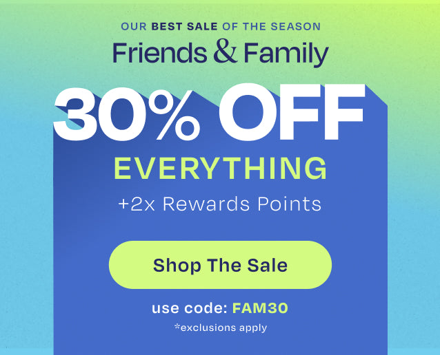 OUR BEST SALE OF THE SEASON. Friends & Family 30% OFF EVERYTHING +2x Rewards Points. Shop the Sale. Use code: FAM30. *exclusions apply.