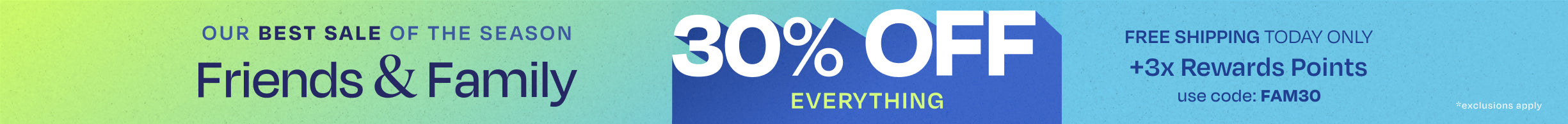 OUR BEST SALE OF THE SEASON. Friends & Family 30% OFF EVERYTHING. FREE SHIPPING TODAY ONLY +3x Rewards Points. Use code: FAM30. *exclusions apply.