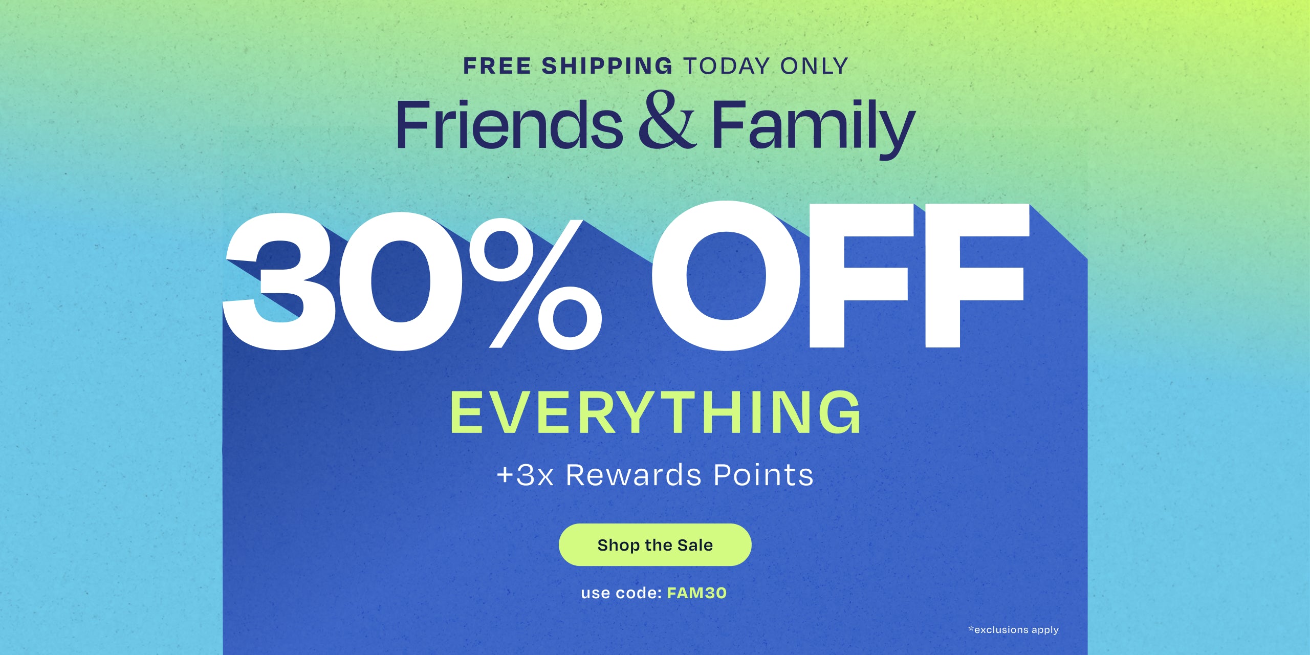 FREE SHIPPING TODAY ONLY. Friends & Family 30% OFF EVERYTHING +3x Rewards Points. Shop the Sale. Use code: FAM30. *exclusions apply.