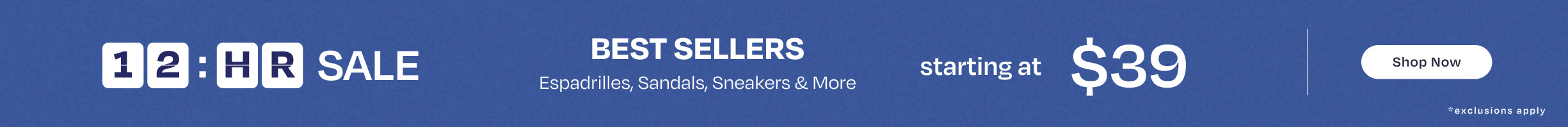 12-hour SALE. BEST SELLERS Espadrilles, Sandals, Sneakers & More starting at $39. Shop Now. *exclusions apply.