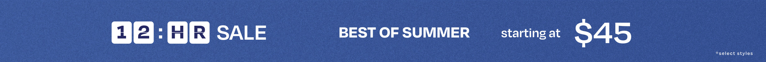 12-hour SALE. BEST OF SUMMER starting at $45 *select styles.