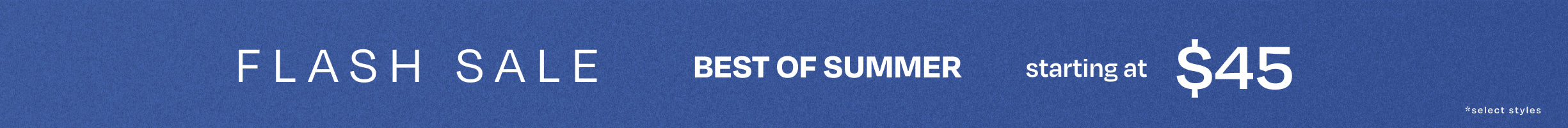 FLASH SALE. BEST OF SUMMER starting at $45 *select styles.