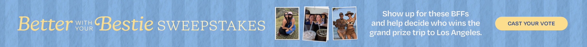 Better with your Bestie SWEEPSTAKES. Show up for these BFFs and help decide who wins the grand prize trip to Los Angeles. CAST YOUR VOTE.