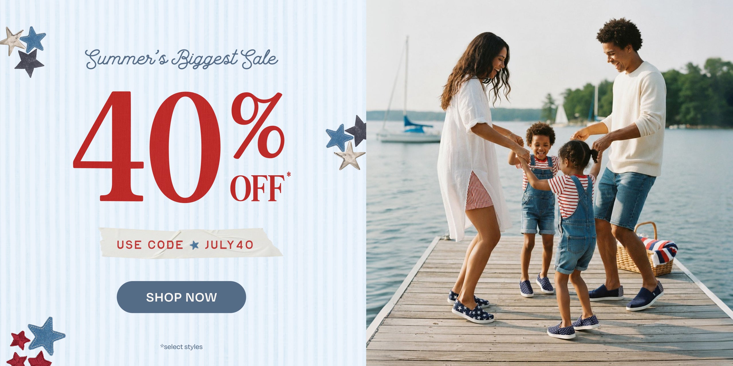 Summer's Biggest Sale 40% OFF* USE CODE: JULY40. Shop Now. *select styles.