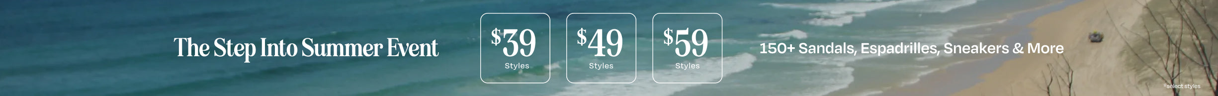 The Step Into Summer Event. $39 styles, $49 styles, $59 styles. 150+ Sandals, Espadrilles, Sneakers & More. *select styles.