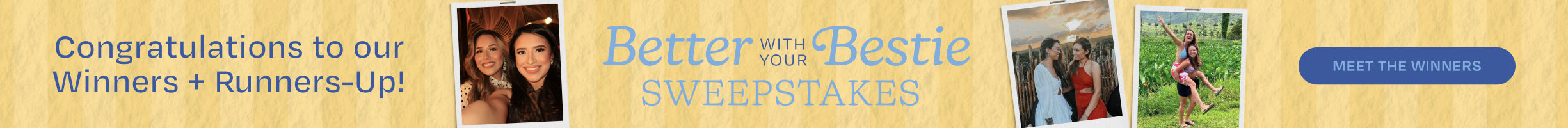 Congratulations to our Winners + Runners-Up! Better with your Bestie SWEEPSTAKES. MEET THE WINNERS.