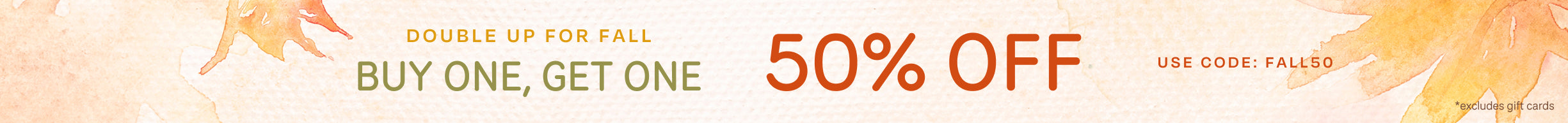 DOUBLE UP FOR FALL BUY ONE, GET ONE 50% OFF *excludes gift cards. Use code: FALL50