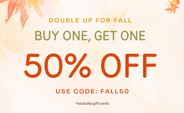 DOUBLE UP FOR FALL BUY ONE, GET ONE 50% OFF *excludes gift cards. Use code: FALL50