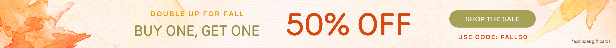 DOUBLE UP FOR FALL BUY ONE, GET ONE 50% OFF *excludes gift cards. Shop the Sale. Use code: FALL50