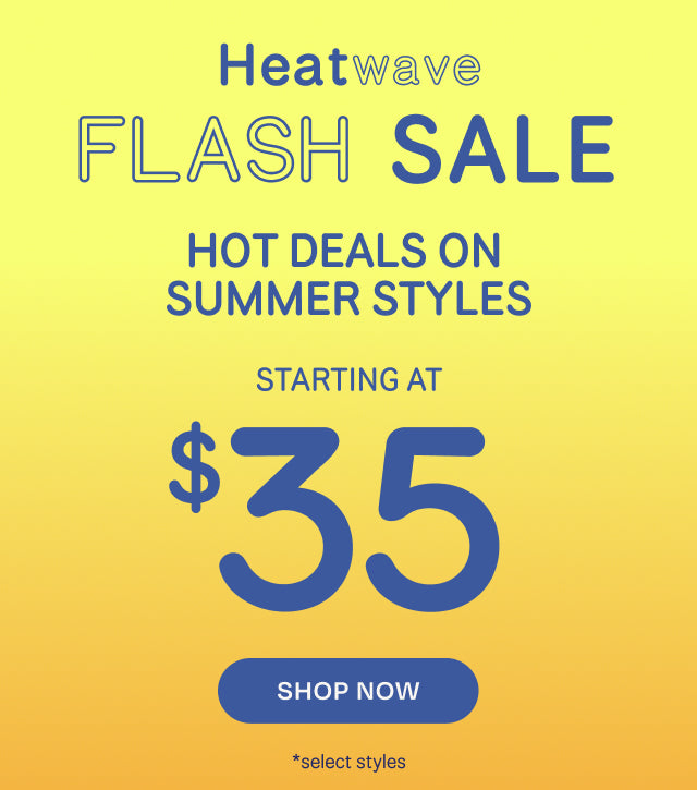 Heatwave FLASH SALE. HOT DEALS ON SUMMER STYLES starting at $35. Shop Now *select styles.