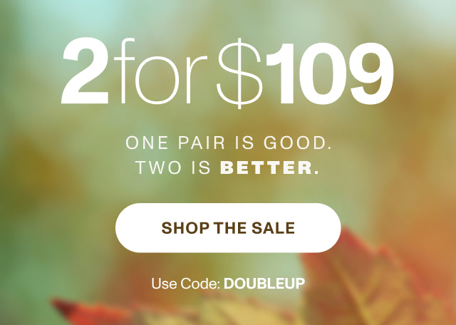 ONE PAIR IS GOOD. TWO IS BETTER. 2 for $109. Use code: DOUBLEUP. SHOP NOW.
