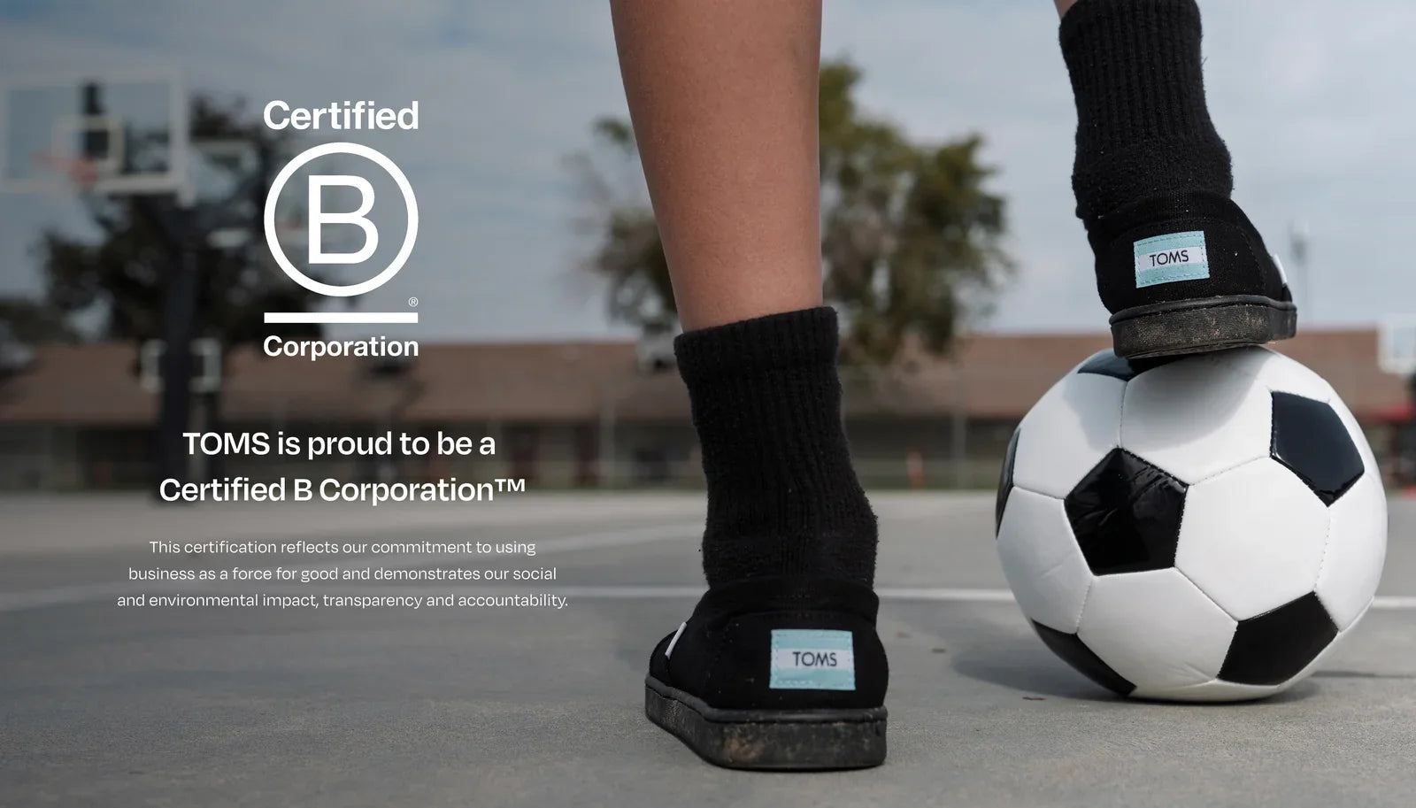 Bcorp logo. TOMS is proud to be a
Certified B Corporation™. This certification reflects our commitment to using business as a force for good and demonstrates our social and environmental impact, transparency and accountability. Child resting foot on soccer ball.