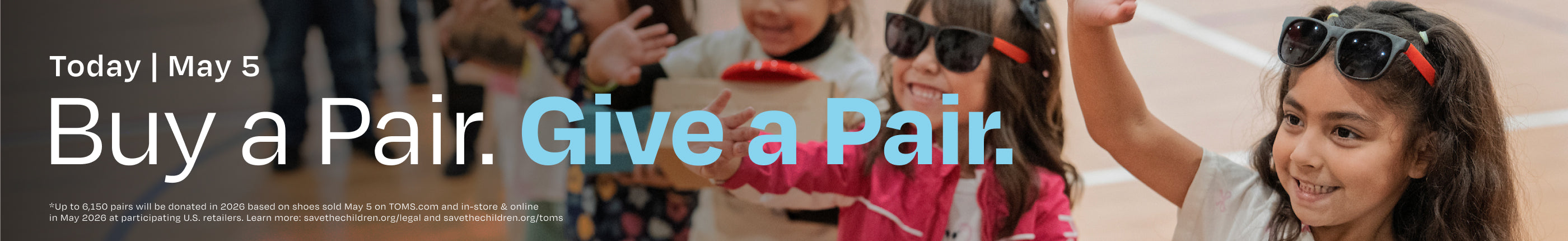 Background photo of children waving and smiling. Today | May 5. Buy a Pair. Give a Pair. *Up to 6,150 pairs will be donated in 2026 based on shoes sold May 5 on TOMS.com and in-store & online in May 2026 at participating U.S. retailers. Learn more: savethechildren.org/legal and savethechildren.org/toms