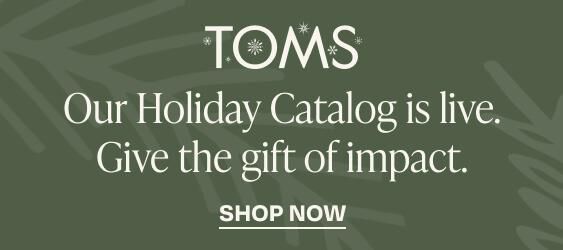 TOMS logo. Our holiday catalog is live. Give the gift of impact. Shop now.