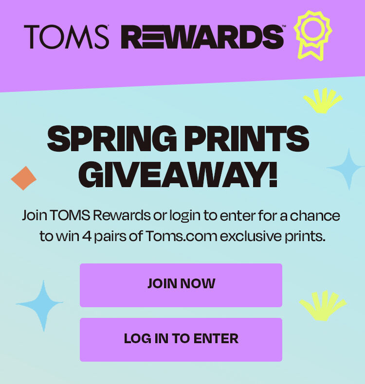 Spring Prints Giveaway! Join TOMS Rewards or login to enter for a chance to win 4 pairs of TOMS.com exclusive prints. Join now. Log in to enter.