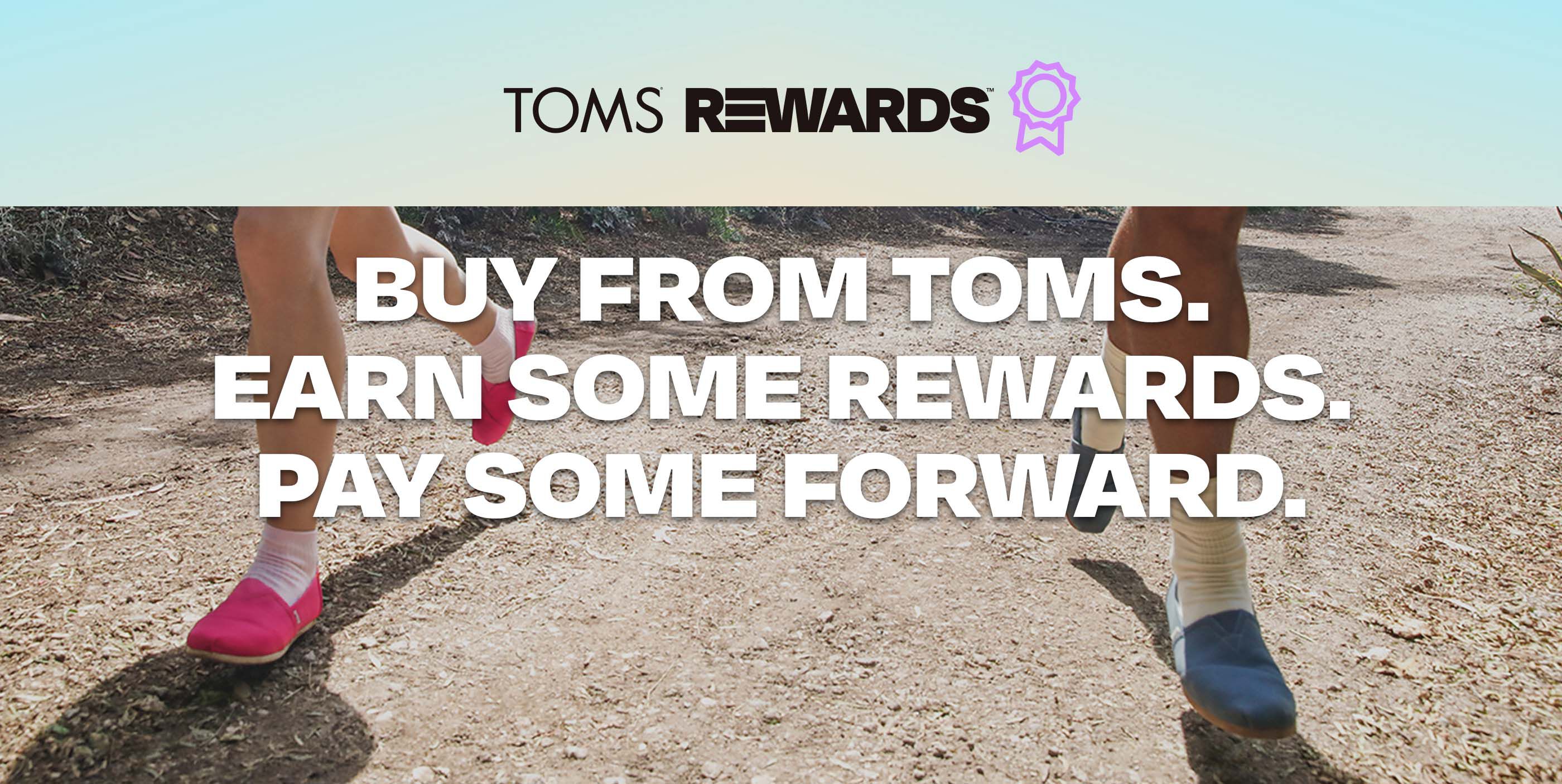 TOMS REWARDS. Buy from TOMS. Earn some rewards. Pay some forward. Models wearing TOMS Alpargatas running on sand.