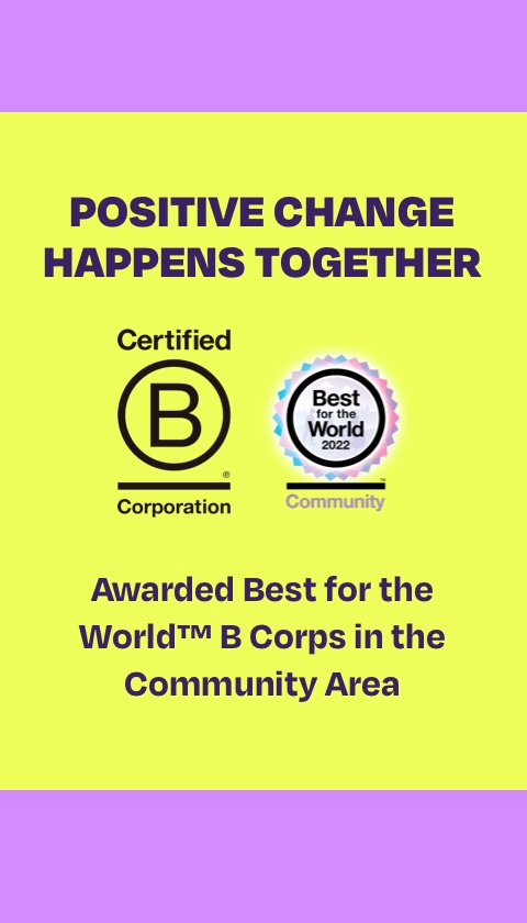 Positive change happens together. Certified B Corporation logo. Best for the World 2022 Community logo. Awarded Best for the World trademarked B Corps in the Community Area.