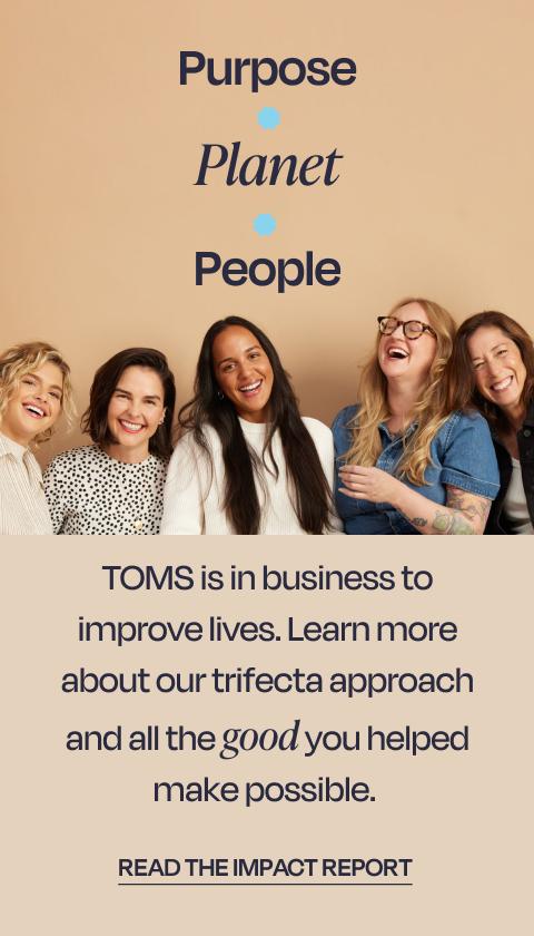 Purpose. Planet. People. TOMS is in business to improve lives. Learn more about our trifecta approach and all the good you helped make possible. Read the impact report.
