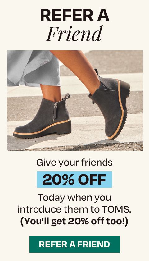 Refer a Friend. Give your friends 20% off today when you introduce them to TOMS. (You'll get 20% off too!). Refer a friend.