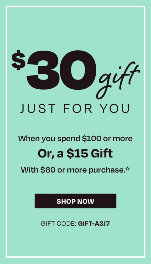 $30 gift just for you when you spend $100 or more or, get a $15 gift with $60 or more purchase*. Use gift code GIFT-A3J7. Shop now.